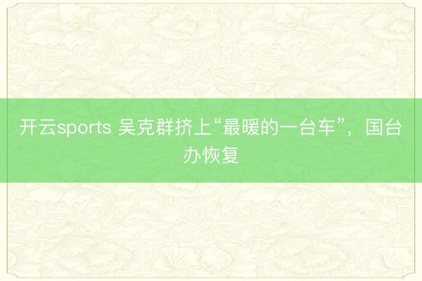 开云sports 吴克群挤上“最暖的一台车”，国台办恢复