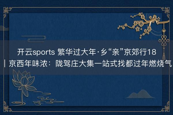 开云sports 繁华过大年·乡“亲”京郊行18｜京西年味浓：陇驾庄大集一站式找都过年燃烧气