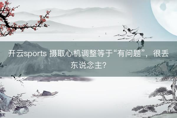 开云sports 摄取心机调整等于“有问题”，很丢东说念主？