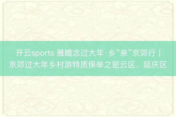 开云sports 雅瞻念过大年·乡“亲”京郊行｜京郊过大年乡村游特质保举之密云区、延庆区