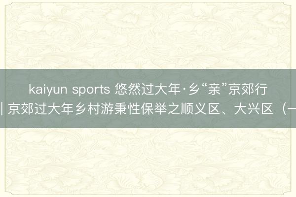kaiyun sports 悠然过大年·乡“亲”京郊行  | 京郊过大年乡村游秉性保举之顺义区、大兴区（一）