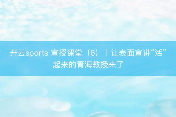 开云sports 宣授课堂（6）丨让表面宣讲“活”起来的青海教授来了