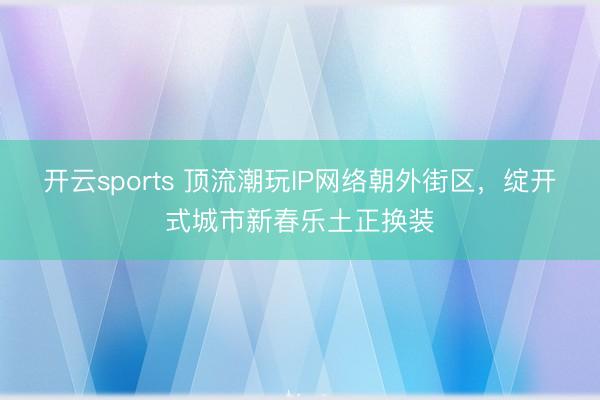 开云sports 顶流潮玩IP网络朝外街区，绽开式城市新春乐土正换装