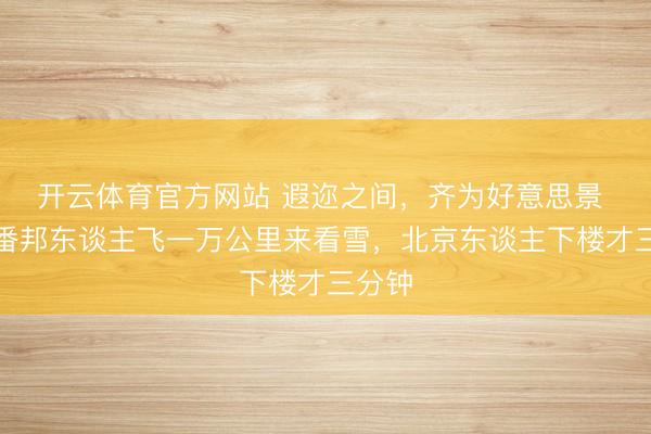 开云体育官方网站 遐迩之间,齐为好意思景 ——番邦东谈主飞一万公里来看雪,北京东谈主下楼才三分钟
