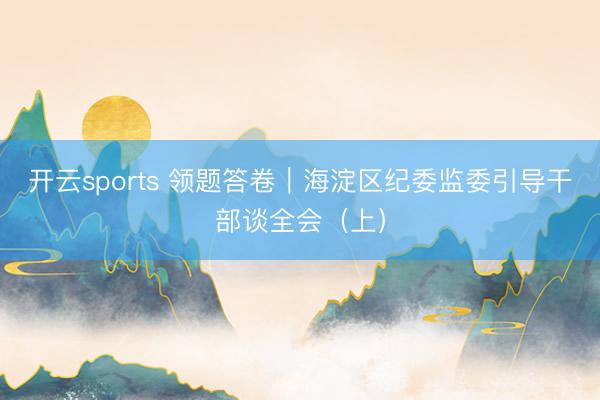 开云sports 领题答卷｜海淀区纪委监委引导干部谈全会（上）