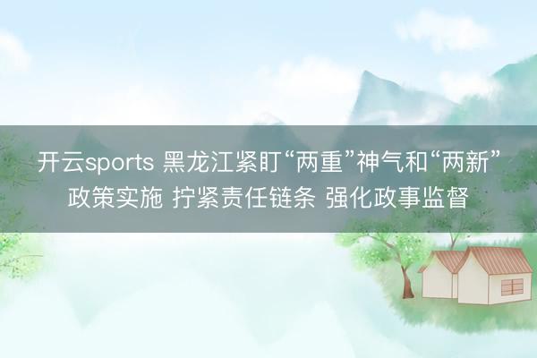 开云sports 黑龙江紧盯“两重”神气和“两新”政策实施 拧紧责任链条 强化政事监督