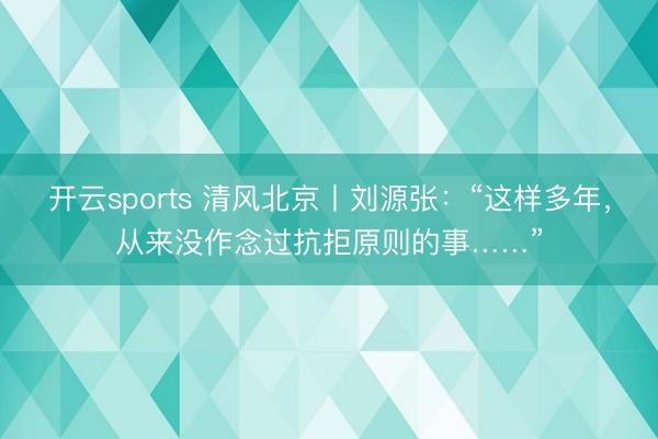 开云sports 清风北京丨刘源张：“这样多年，从来没作念过抗拒原则的事……”
