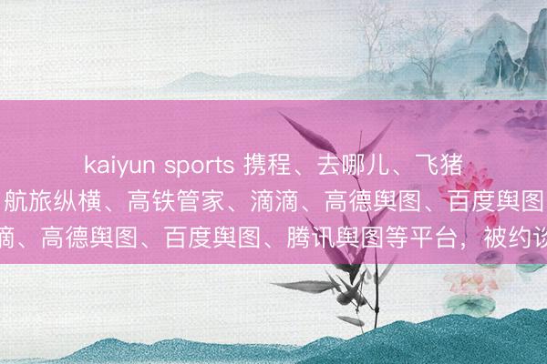 kaiyun sports 携程、去哪儿、飞猪、同程、好意思团、京东、航旅纵横、高铁管家、滴滴、高德舆图、百度舆图、腾讯舆图等平台，被约谈