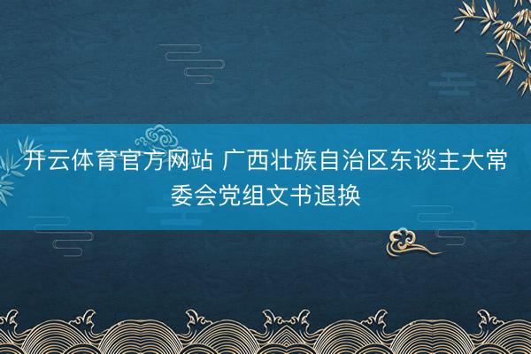 开云体育官方网站 广西壮族自治区东谈主大常委会党组文书退换