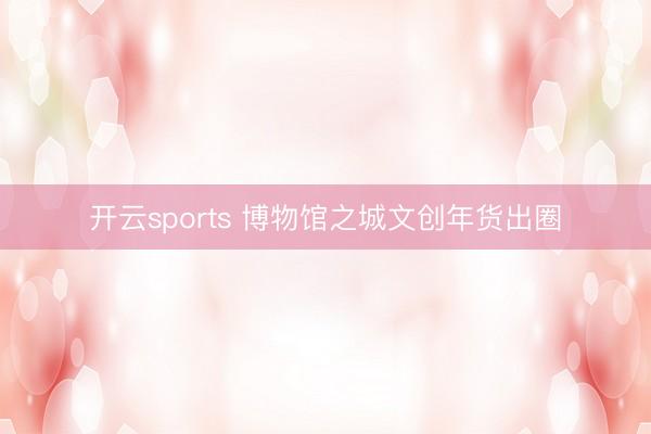 开云sports 博物馆之城文创年货出圈
