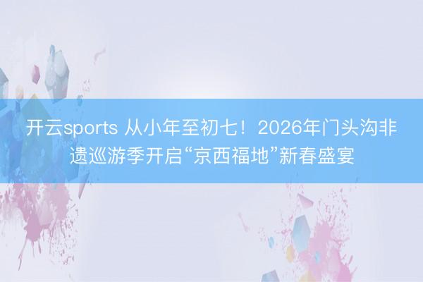 开云sports 从小年至初七！2026年门头沟非遗巡游季开启“京西福地”新春盛宴