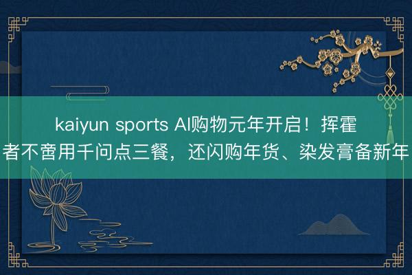 kaiyun sports AI购物元年开启！挥霍者不啻用千问点三餐，还闪购年货、染发膏备新年