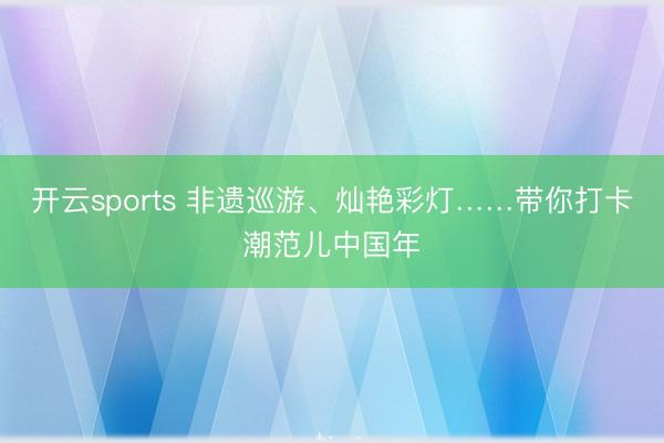 开云sports 非遗巡游、灿艳彩灯……带你打卡潮范儿中国年