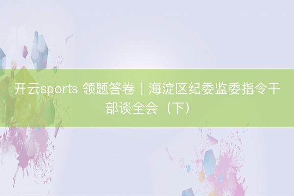 开云sports 领题答卷｜海淀区纪委监委指令干部谈全会（下）