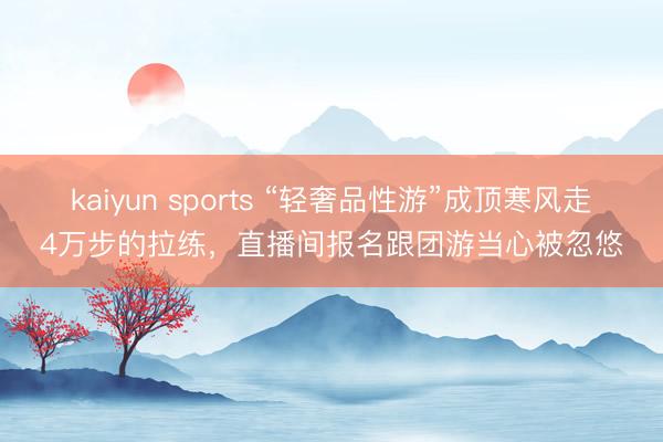 kaiyun sports “轻奢品性游”成顶寒风走4万步的拉练，直播间报名跟团游当心被忽悠