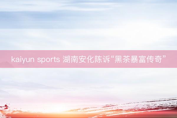 kaiyun sports 湖南安化陈诉“黑茶暴富传奇”