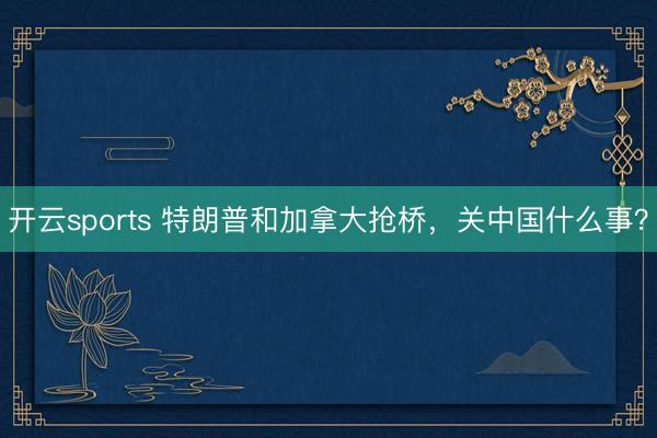 开云sports 特朗普和加拿大抢桥，关中国什么事？