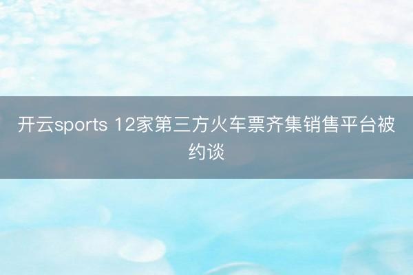 开云sports 12家第三方火车票齐集销售平台被约谈