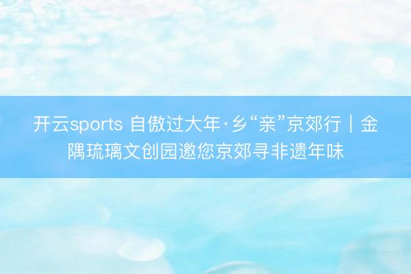 开云sports 自傲过大年·乡“亲”京郊行｜金隅琉璃文创园邀您京郊寻非遗年味