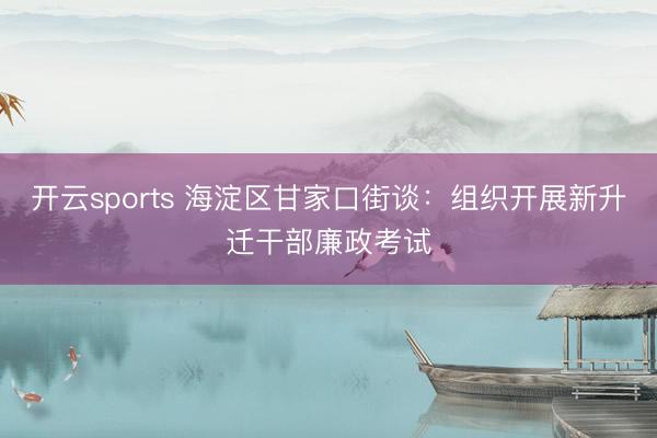 开云sports 海淀区甘家口街谈：组织开展新升迁干部廉政考试