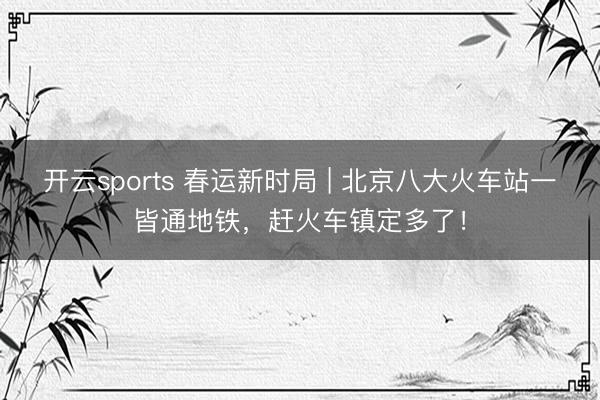 开云sports 春运新时局 | 北京八大火车站一皆通地铁，赶火车镇定多了！
