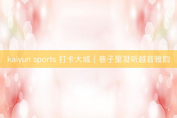kaiyun sports 打卡大城｜巷子里凝听越音雅韵