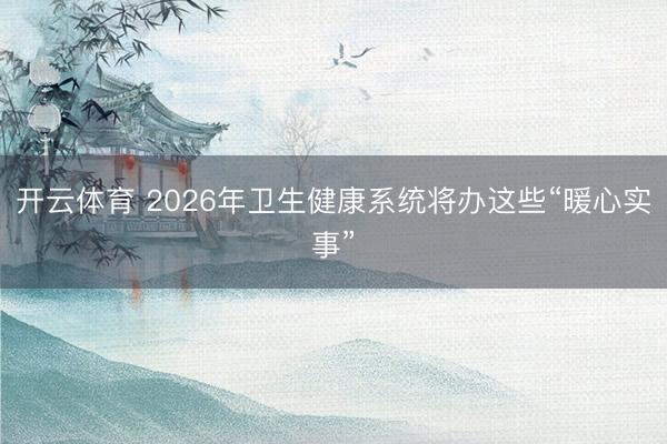 开云体育 2026年卫生健康系统将办这些“暖心实事”