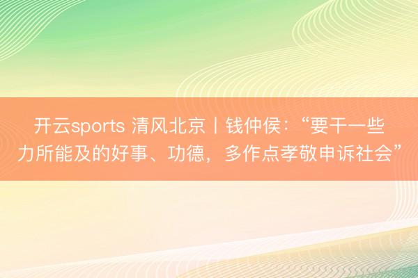 开云sports 清风北京丨钱仲侯：“要干一些力所能及的好事、功德，多作点孝敬申诉社会”