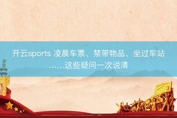 开云sports 凌晨车票、禁带物品、坐过车站……这些疑问一次说清