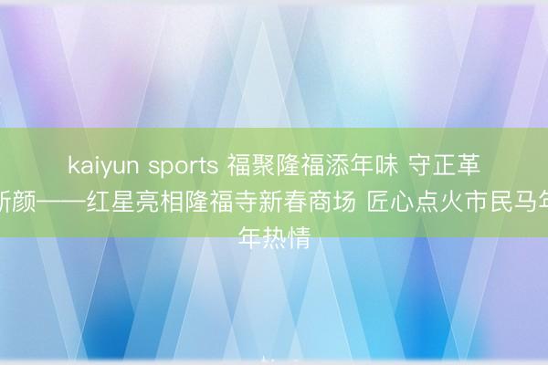 kaiyun sports 福聚隆福添年味 守正革命焕新颜——红星亮相隆福寺新春商场 匠心点火市民马年热情