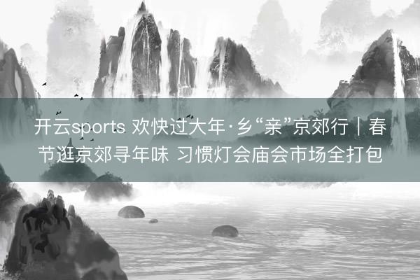 开云sports 欢快过大年·乡“亲”京郊行｜春节逛京郊寻年味 习惯灯会庙会市场全打包