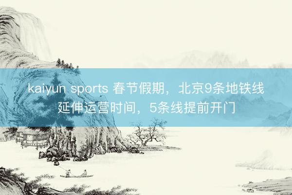 kaiyun sports 春节假期，北京9条地铁线延伸运营时间，5条线提前开门