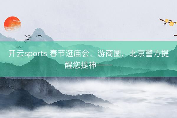 开云sports 春节逛庙会、游商圈，北京警方提醒您提神——