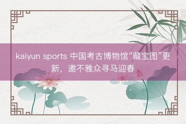 kaiyun sports 中国考古博物馆“藏宝图”更新，邀不雅众寻马迎春