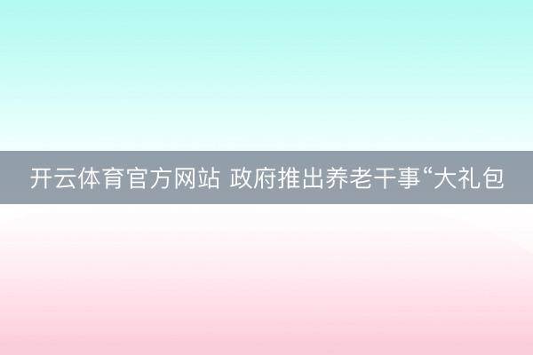 开云体育官方网站 政府推出养老干事“大礼包