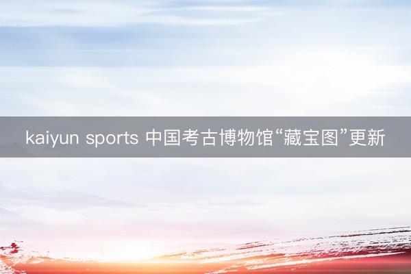 kaiyun sports 中国考古博物馆“藏宝图”更新