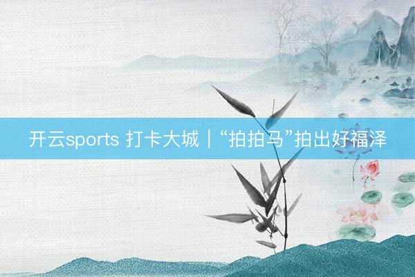 开云sports 打卡大城｜“拍拍马”拍出好福泽