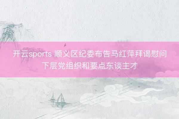 开云sports 顺义区纪委布告马红萍拜谒慰问下层党组织和要点东谈主才