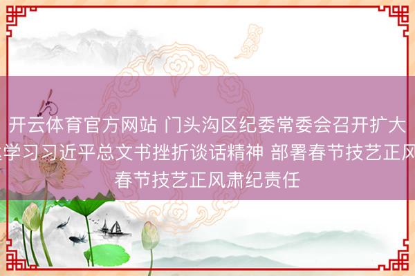 开云体育官方网站 门头沟区纪委常委会召开扩大会议 传达学习习近平总文书挫折谈话精神 部署春节技艺正风肃纪责任