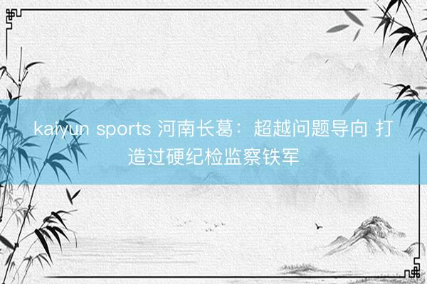 kaiyun sports 河南长葛：超越问题导向 打造过硬纪检监察铁军