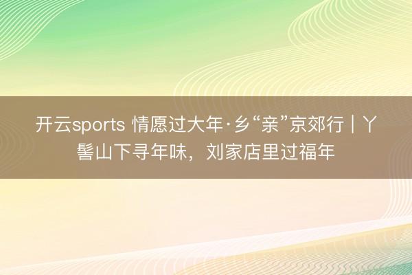 开云sports 情愿过大年·乡“亲”京郊行 | 丫髻山下寻年味，刘家店里过福年