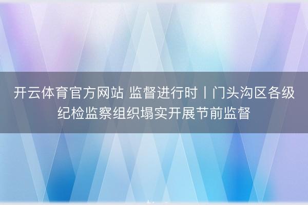 开云体育官方网站 监督进行时丨门头沟区各级纪检监察组织塌实开展节前监督