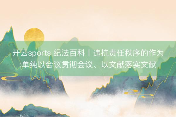 开云sports 纪法百科丨违抗责任秩序的作为:单纯以会议贯彻会议、以文献落实文献
