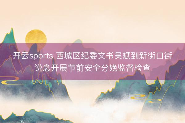 开云sports 西城区纪委文书吴斌到新街口街说念开展节前安全分娩监督检查