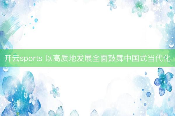 开云sports 以高质地发展全面鼓舞中国式当代化