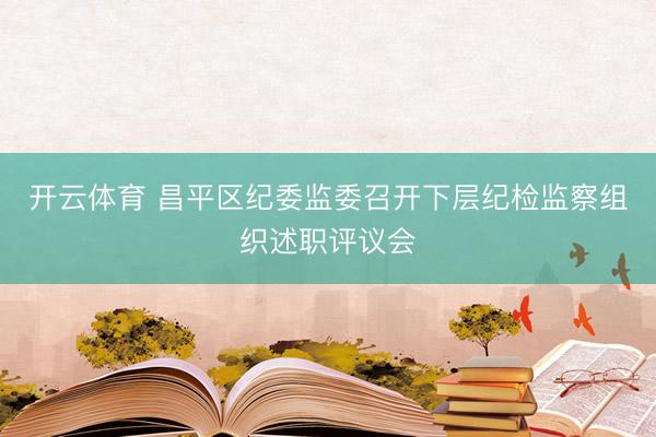 开云体育 昌平区纪委监委召开下层纪检监察组织述职评议会