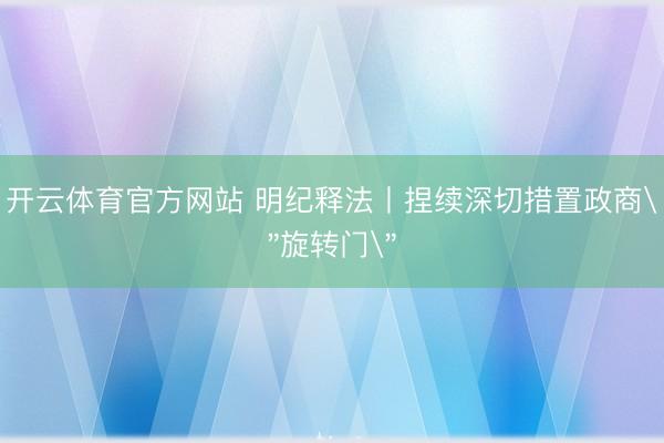 开云体育官方网站 明纪释法丨捏续深切措置政商＂旋转门＂