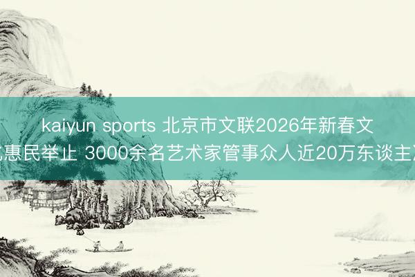 kaiyun sports 北京市文联2026年新春文化惠民举止 3000余名艺术家管事众人近20万东谈主次