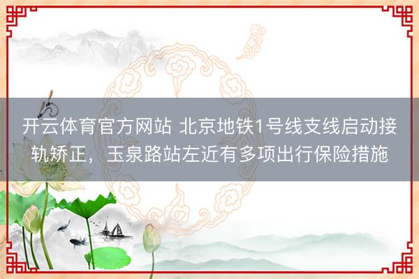 开云体育官方网站 北京地铁1号线支线启动接轨矫正，玉泉路站左近有多项出行保险措施