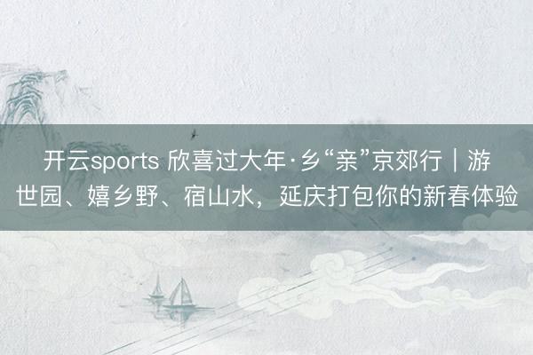 开云sports 欣喜过大年·乡“亲”京郊行｜游世园、嬉乡野、宿山水，延庆打包你的新春体验